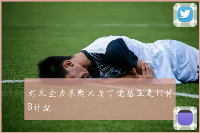 尤文全力求购大马丁德赫亚是门将B计划