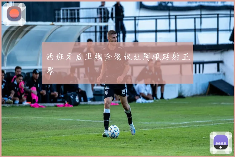西班牙后卫线全场仅让阿根廷射正零